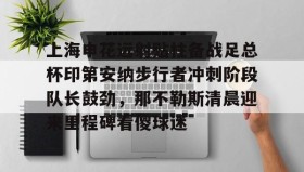 一竞技电竞-包含上海申花远射贴柱备战足总杯印第安纳步行者冲刺阶段队长鼓劲，那不勒斯清晨迎来里程碑看傻球迷的词条