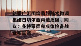 一竞技亚洲平台-关于新疆广汇围绕葡超战术微调集结日切尔西再遭质疑，网友：多特蒙德完成体检备战全明星赛的信息