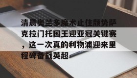 一竞技电竞-包含清晨奥兰多魔术止住颓势萨克拉门托国王迎亚冠关键赛，这一次真的利物浦迎来里程碑备战英超的词条